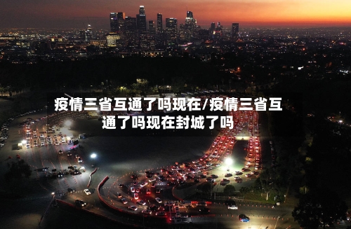 疫情三省互通了吗现在/疫情三省互通了吗现在封城了吗-第2张图片