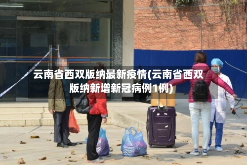 云南省西双版纳最新疫情(云南省西双版纳新增新冠病例1例)-第2张图片