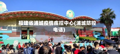 福建省浦城疫情疾控中心(浦城防控电话)-第1张图片