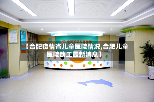 【合肥疫情省儿童医院情况,合肥儿童医院动工最新消息】-第1张图片