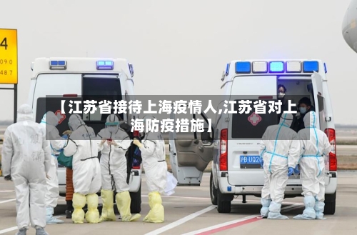 【江苏省接待上海疫情人,江苏省对上海防疫措施】-第3张图片