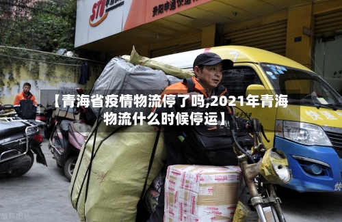 【青海省疫情物流停了吗,2021年青海物流什么时候停运】-第1张图片