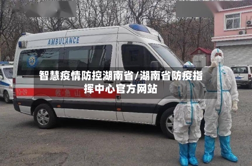 智慧疫情防控湖南省/湖南省防疫指挥中心官方网站-第1张图片