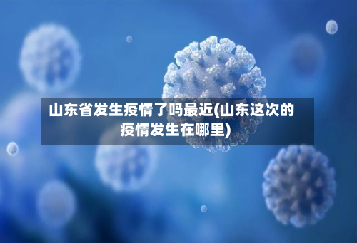 山东省发生疫情了吗最近(山东这次的疫情发生在哪里)-第3张图片