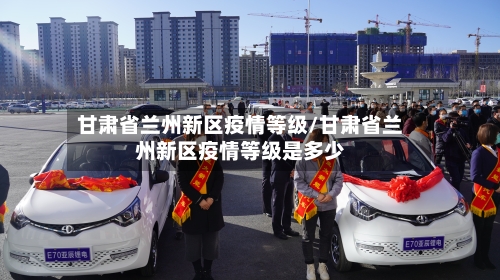甘肃省兰州新区疫情等级/甘肃省兰州新区疫情等级是多少-第2张图片