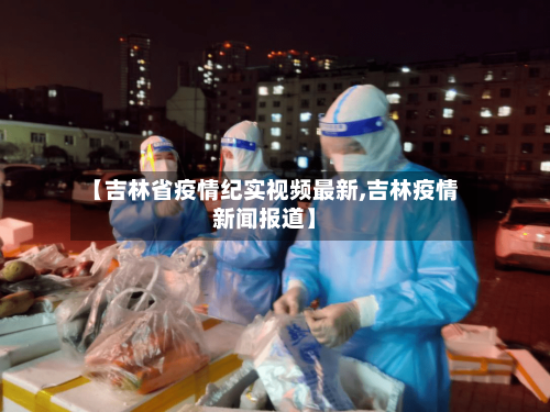 【吉林省疫情纪实视频最新,吉林疫情新闻报道】-第2张图片