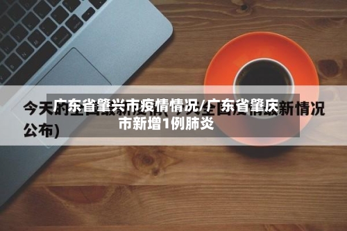 广东省肇兴市疫情情况/广东省肇庆市新增1例肺炎-第1张图片