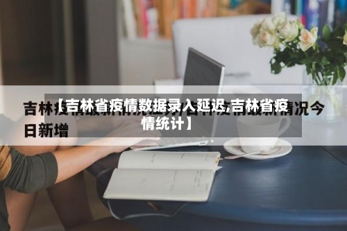 【吉林省疫情数据录入延迟,吉林省疫情统计】-第1张图片