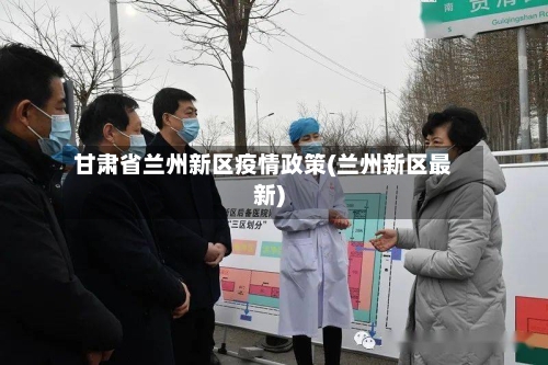 甘肃省兰州新区疫情政策(兰州新区最新)-第3张图片