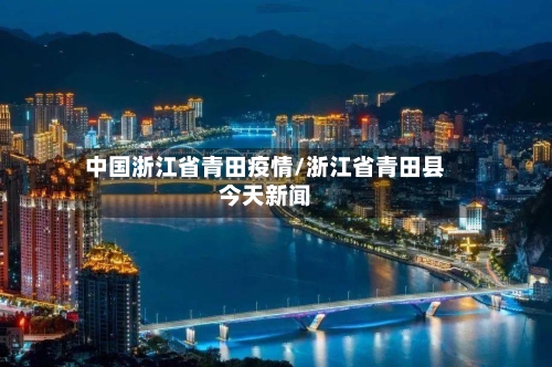 中国浙江省青田疫情/浙江省青田县今天新闻-第1张图片