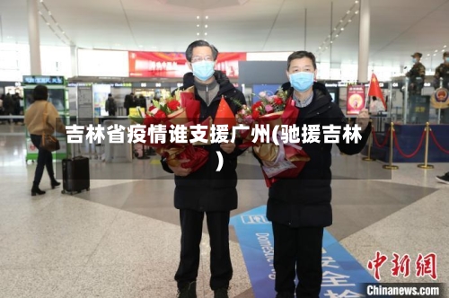 吉林省疫情谁支援广州(驰援吉林)-第3张图片