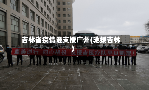 吉林省疫情谁支援广州(驰援吉林)-第2张图片