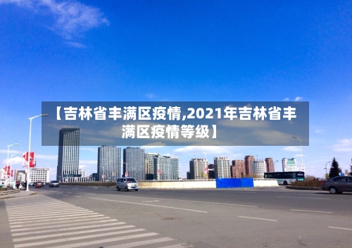 【吉林省丰满区疫情,2021年吉林省丰满区疫情等级】-第3张图片