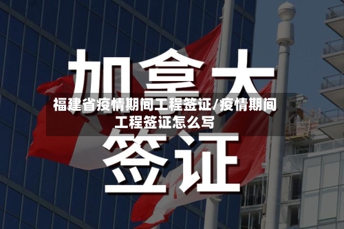 福建省疫情期间工程签证/疫情期间工程签证怎么写-第1张图片