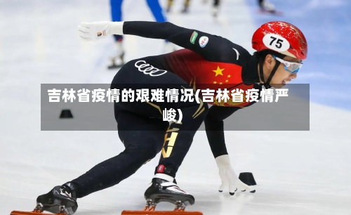 吉林省疫情的艰难情况(吉林省疫情严峻)-第1张图片