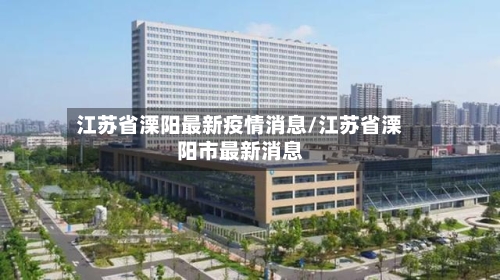 江苏省溧阳最新疫情消息/江苏省溧阳市最新消息-第3张图片