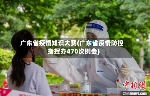 广东省疫情知识大赛(广东省疫情防控指挥办470次例会)-第2张图片