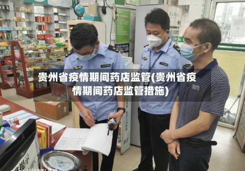 贵州省疫情期间药店监管(贵州省疫情期间药店监管措施)-第2张图片
