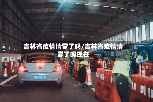 吉林省疫情清零了吗/吉林省疫情清零了吗现在-第1张图片