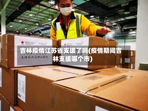 吉林疫情江苏省支援了吗(疫情期间吉林支援哪个市)-第2张图片