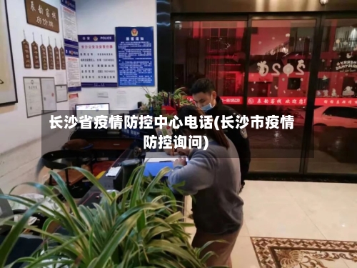 长沙省疫情防控中心电话(长沙市疫情防控询问)-第2张图片