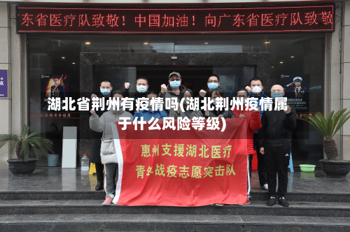 湖北省荆州有疫情吗(湖北荆州疫情属于什么风险等级)-第3张图片