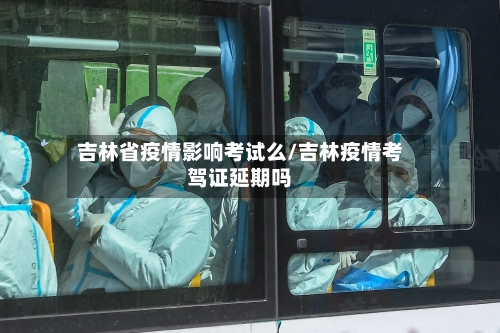 吉林省疫情影响考试么/吉林疫情考驾证延期吗-第1张图片
