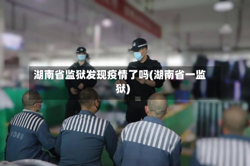 湖南省监狱发现疫情了吗(湖南省一监狱)-第1张图片