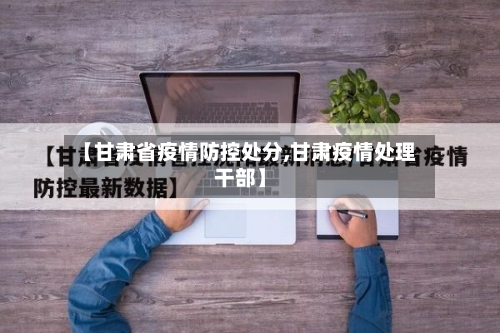 【甘肃省疫情防控处分,甘肃疫情处理干部】-第1张图片