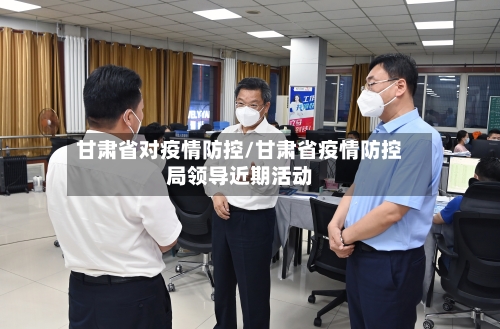 甘肃省对疫情防控/甘肃省疫情防控局领导近期活动-第1张图片