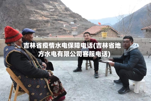 吉林省疫情水电保障电话(吉林省地方水电有限公司客服电话)-第1张图片