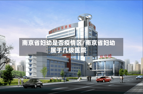 南京省妇幼是否疫情区/南京省妇幼属于几级医院-第1张图片