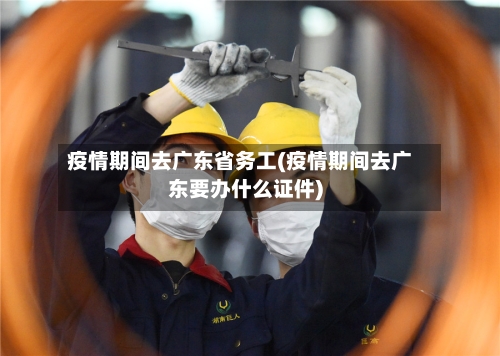 疫情期间去广东省务工(疫情期间去广东要办什么证件)-第1张图片