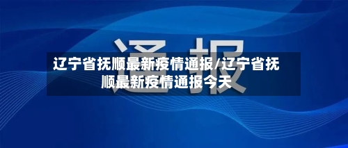 辽宁省抚顺最新疫情通报/辽宁省抚顺最新疫情通报今天-第1张图片