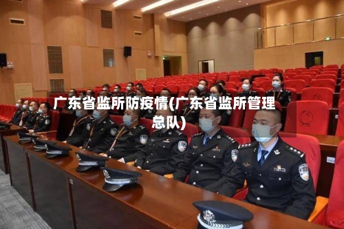 广东省监所防疫情(广东省监所管理总队)-第3张图片