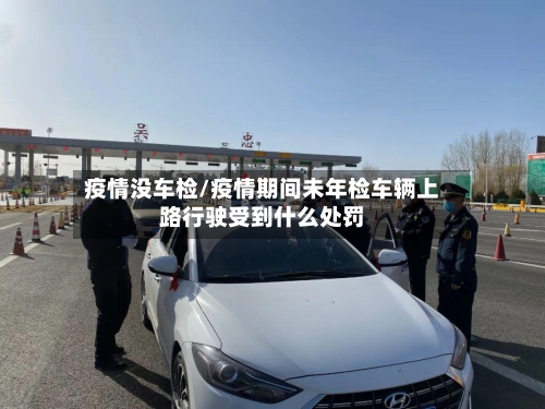 疫情没车检/疫情期间未年检车辆上路行驶受到什么处罚-第2张图片