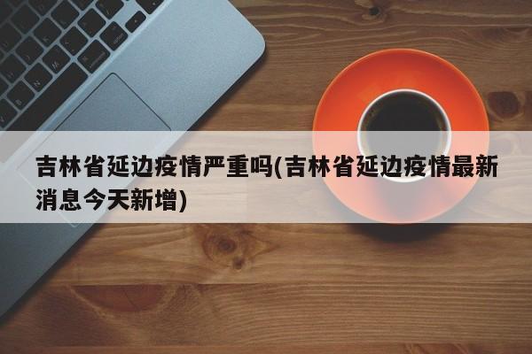 吉林省延边疫情严重吗(吉林省延边疫情最新消息今天新增)