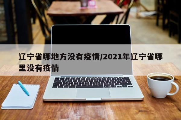 辽宁省哪地方没有疫情/2021年辽宁省哪里没有疫情
