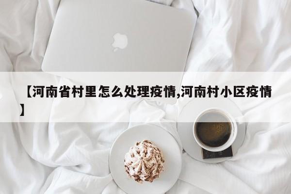 【河南省村里怎么处理疫情,河南村小区疫情】