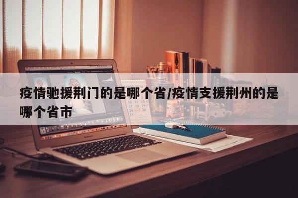 疫情驰援荆门的是哪个省/疫情支援荆州的是哪个省市