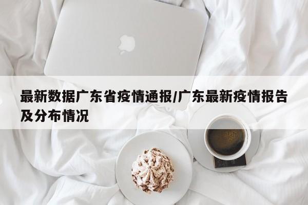 最新数据广东省疫情通报/广东最新疫情报告及分布情况
