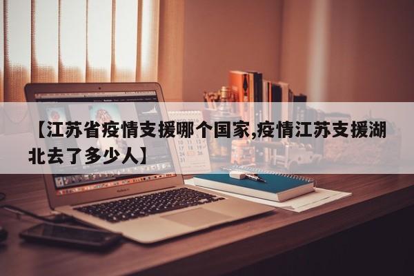 【江苏省疫情支援哪个国家,疫情江苏支援湖北去了多少人】