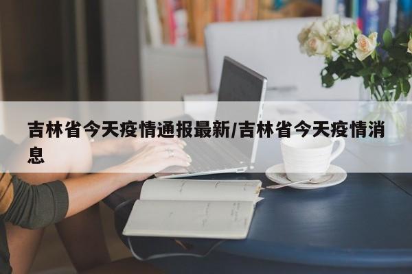 吉林省今天疫情通报最新/吉林省今天疫情消息