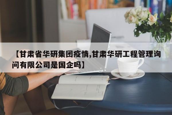【甘肃省华研集团疫情,甘肃华研工程管理询问有限公司是国企吗】