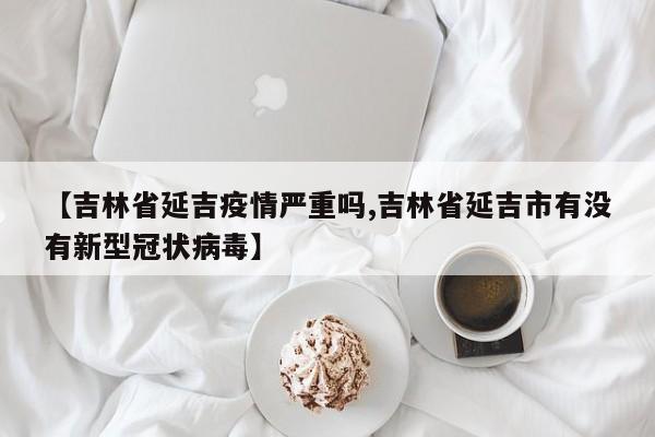 【吉林省延吉疫情严重吗,吉林省延吉市有没有新型冠状病毒】