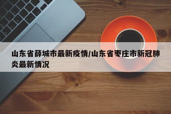 山东省薛城市最新疫情/山东省枣庄市新冠肺炎最新情况