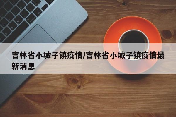 吉林省小城子镇疫情/吉林省小城子镇疫情最新消息