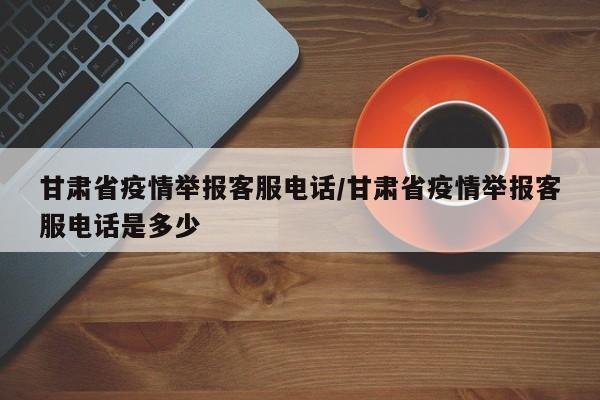 甘肃省疫情举报客服电话/甘肃省疫情举报客服电话是多少