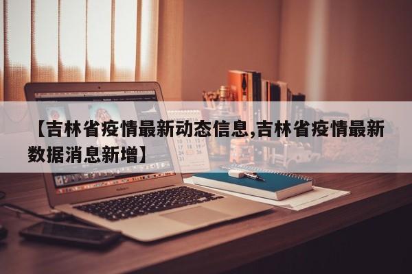 【吉林省疫情最新动态信息,吉林省疫情最新数据消息新增】