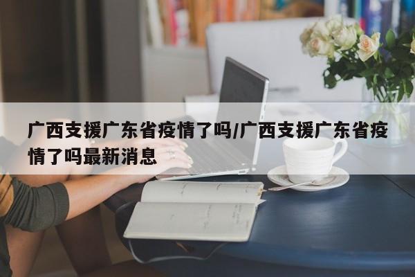 广西支援广东省疫情了吗/广西支援广东省疫情了吗最新消息